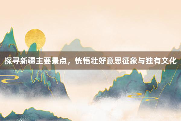 探寻新疆主要景点，恍悟壮好意思征象与独有文化
