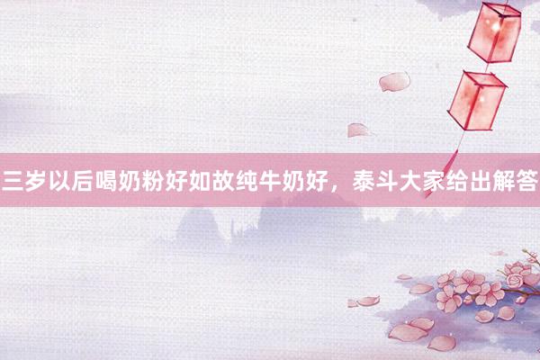 三岁以后喝奶粉好如故纯牛奶好，泰斗大家给出解答